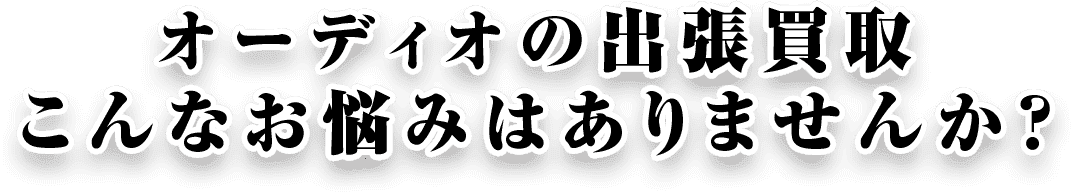 オーディオの出張買取 こんなお悩みはありませんか？