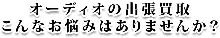 オーディオの出張買取 こんなお悩みはありませんか？